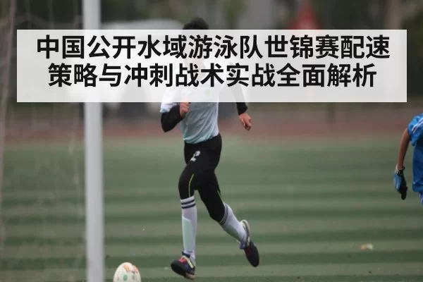 中国公开水域游泳队世锦赛配速策略与冲刺战术实战全面解析