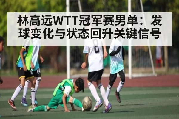 林高远WTT冠军赛男单：发球变化与状态回升关键信号